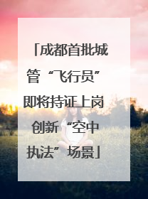 成都首批城管“飞行员”即将持证上岗 创新“空中执法”场景