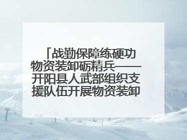 战勤保障练硬功 物资装卸砺精兵——开阳县人武部组织支援队伍开展物资装卸专业训练