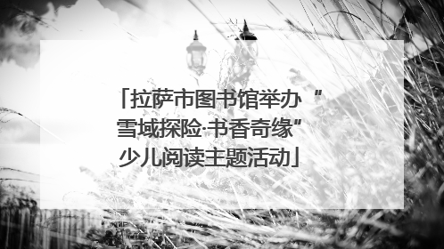 拉萨市图书馆举办“雪域探险·书香奇缘”少儿阅读主题活动