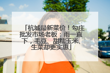杭城最新菜价！勾庄批发市场老板：雨一直下，毛豆、甜糯玉米、生菜却更实惠