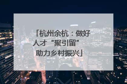 杭州余杭：做好人才“聚引留” 助力乡村振兴