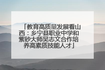 教育高质量发展看山西:乡宁县职业中学和紫砂大师吴志文合作培养高素质技能人才