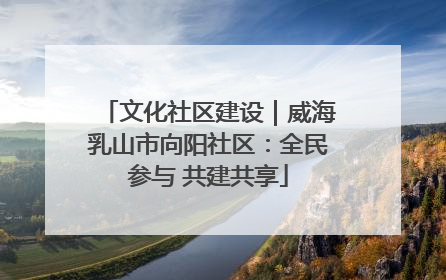 文化社区建设｜威海乳山市向阳社区：全民参与 共建共享