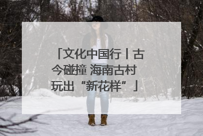 文化中国行丨古今碰撞 海南古村玩出“新花样”