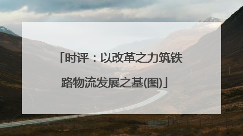 时评：以改革之力筑铁路物流发展之基(图)