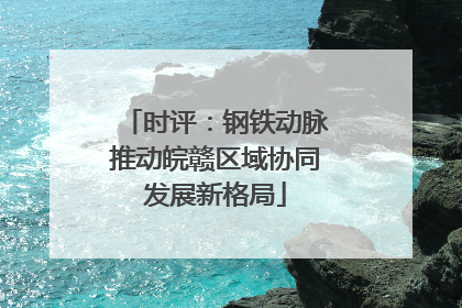 时评：钢铁动脉推动皖赣区域协同发展新格局