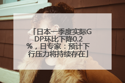 日本一季度实际GDP环比下降0.2%，日专家：预计下行压力将持续存在