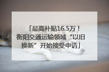 最高补贴16.5万！衡阳交通运输领域“以旧换新”开始接受申请