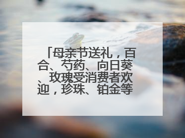母亲节送礼，百合、芍药、向日葵、玫瑰受消费者欢迎，珍珠、铂金等首饰成“新宠”