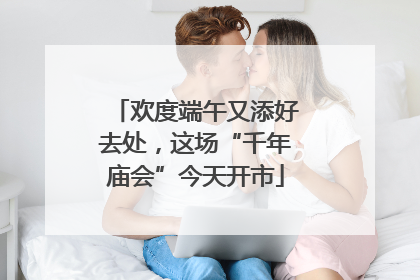 欢度端午又添好去处，这场“千年庙会”今天开市