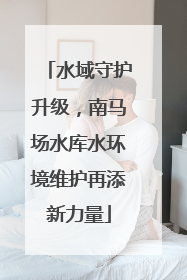 水域守护升级，南马场水库水环境维护再添新力量