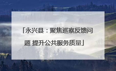 永兴县：聚焦巡察反馈问题 提升公共服务质量