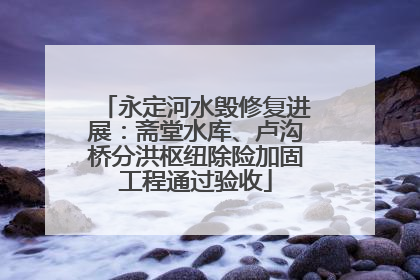 永定河水毁修复进展：斋堂水库、卢沟桥分洪枢纽除险加固工程通过验收