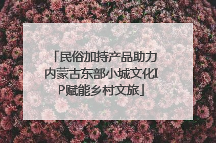 民俗加持产品助力 内蒙古东部小城文化IP赋能乡村文旅
