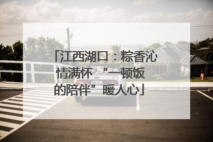 江西湖口：粽香沁 情满怀 “一顿饭的陪伴”暖人心