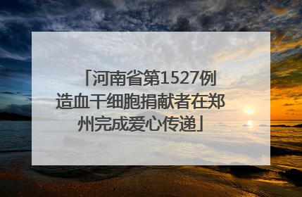 河南省第1527例造血干细胞捐献者在郑州完成爱心传递