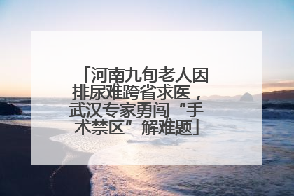 河南九旬老人因排尿难跨省求医，武汉专家勇闯“手术禁区”解难题