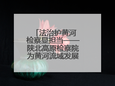 法治护黄河 检察显担当——陕北高原检察院为黄河流域发展注入法治动能