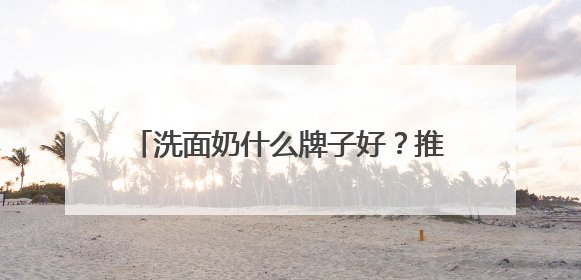 洗面奶什么牌子好？推荐好用到惊艳的十款洗面奶，热销不踩雷！