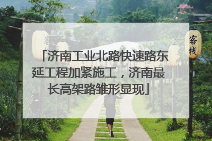 济南工业北路快速路东延工程加紧施工，济南最长高架路雏形显现