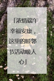 浓情端午幸福安康，这里的睦邻节活动暖人心