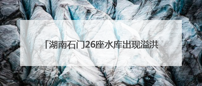 湖南石门26座水库出现溢洪 紧急转移安置9572人