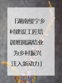 湖南绥宁乡村建设工匠培训班圆满结业 为乡村振兴注入新动力