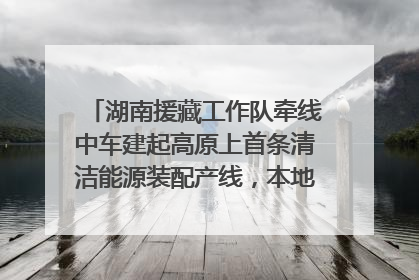 湖南援藏工作队牵线中车建起高原上首条清洁能源装配产线，本地大学生成车间检验员