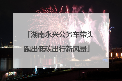 湖南永兴公务车带头跑出低碳出行新风景