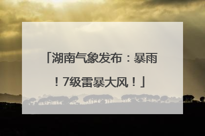 湖南气象发布：暴雨！7级雷暴大风！