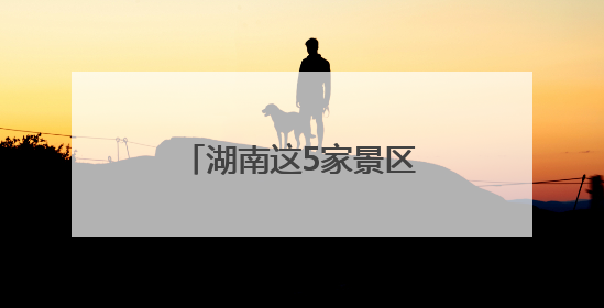 湖南这5家景区拟获评“4A”，有你的家乡吗？