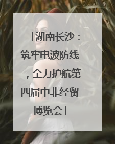 湖南长沙：筑牢电波防线，全力护航第四届中非经贸博览会