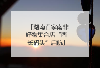 湖南首家南非好物集合店“酋长码头”启航