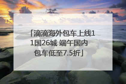 滴滴海外包车上线11国26城 端午国内包车低至7.5折
