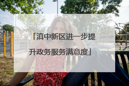 滇中新区进一步提升政务服务满意度