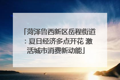 菏泽鲁西新区岳程街道：夏日经济多点开花 激活城市消费新动能