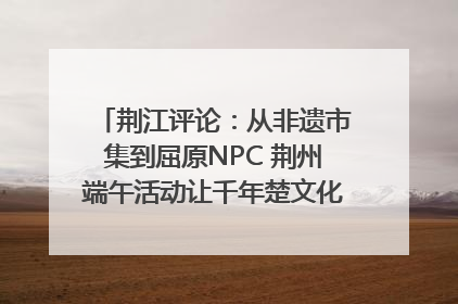 荆江评论：从非遗市集到屈原NPC 荆州端午活动让千年楚文化“破圈”生长