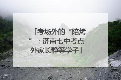 考场外的“陪烤”：济南七中考点外家长静等学子