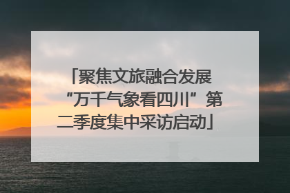 聚焦文旅融合发展 “万千气象看四川”第二季度集中采访启动