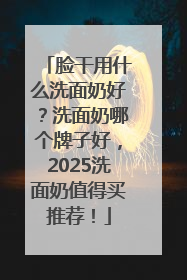 脸干用什么洗面奶好？洗面奶哪个牌子好，2025洗面奶值得买推荐！
