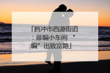 腾冲市西源街道：藤编小车间 “编”出致富路
