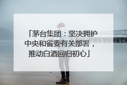茅台集团：坚决拥护中央和省委有关部署，推动白酒回归初心