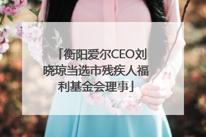 衡阳爱尔CEO刘晓琼当选市残疾人福利基金会理事