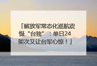 解放军常态化巡航震慑“台独”：单日24架次又让台军心惊！