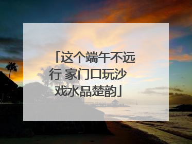 这个端午不远行 家门口玩沙戏水品楚韵