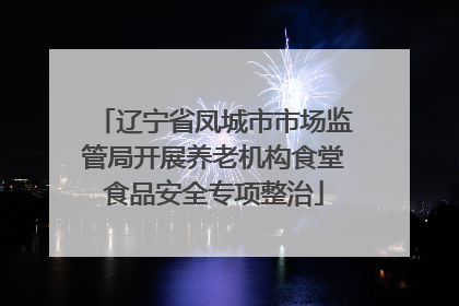 辽宁省凤城市市场监管局开展养老机构食堂食品安全专项整治
