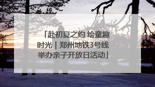 赴初夏之约 绘童趣时光｜郑州地铁3号线举办亲子开放日活动
