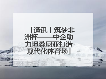 通讯丨筑梦非洲杯——中企助力坦桑尼亚打造现代化体育场