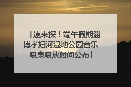 速来探！端午假期淄博孝妇河湿地公园音乐喷泉喷放时间公布