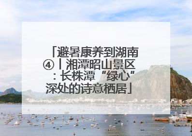 避暑康养到湖南④丨湘潭昭山景区：长株潭“绿心”深处的诗意栖居